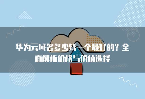 华为云域名多少钱一个最好的?全面解析价格与价值选择