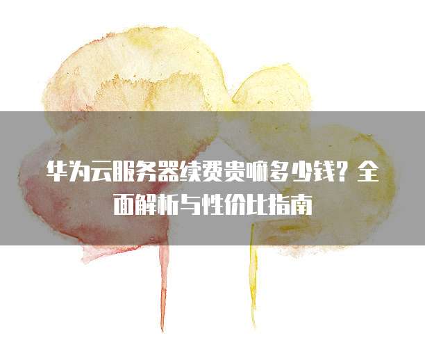 华为云服务器续费贵嘛多少钱?全面解析与性价比指南