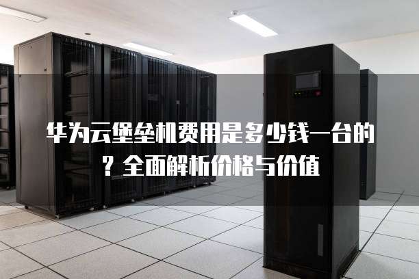 华为云堡垒机费用是多少钱一台的?全面解析价格与价值
