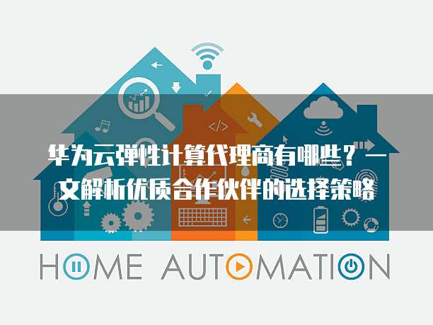 华为云弹性计算代理商有哪些?一文解析优质合作伙伴的选择策略