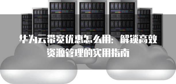 华为云带宽优惠怎么用：解锁高效资源管理的实用指南