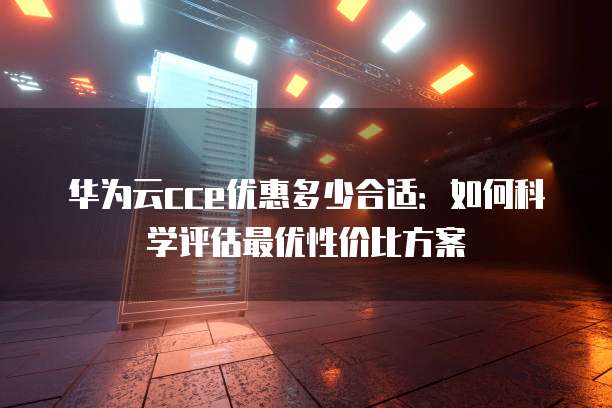 华为云cce优惠多少合适:如何科学评估最优性价比方案