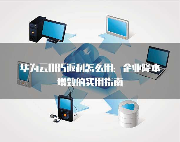 华为云OBS返利怎么用:企业降本增效的实用指南