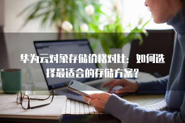 华为云对象存储价格对比:如何选择最适合的存储方案?
