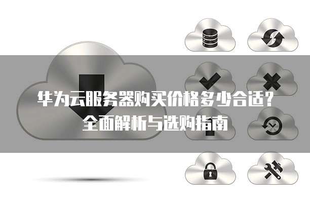 华为云服务器购买价格多少合适?全面解析与选购指南