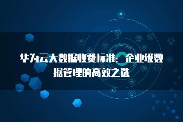 华为云大数据收费标准:企业级数据管理的高效之选