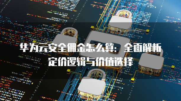 华为云安全佣金怎么算:全面解析定价逻辑与价值选择