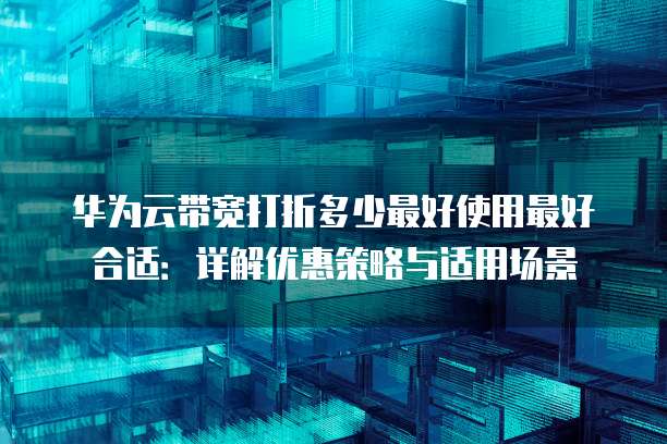 华为云带宽打折多少最好使用最好合适:详解优惠策略与适用场景