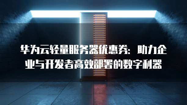 华为云轻量服务器优惠券:助力企业与开发者高效部署的数字利器