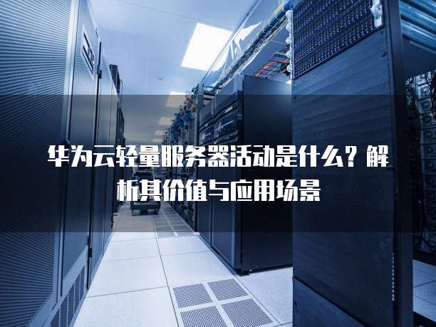华为云轻量服务器活动是什么?解析其价值与应用场景