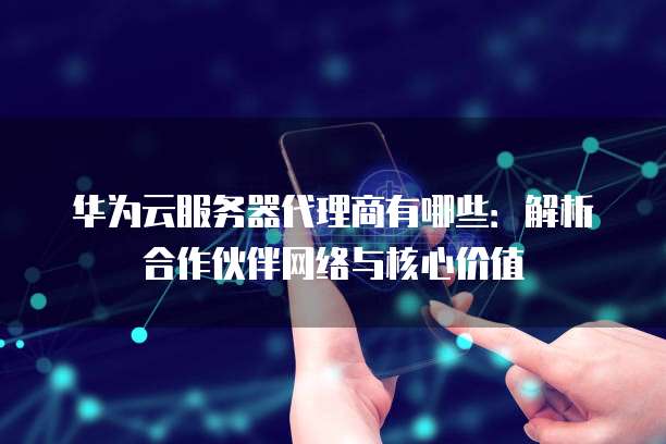华为云服务器代理商有哪些:解析合作伙伴网络与核心价值