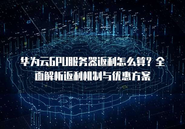华为云GPU服务器返利怎么算?全面解析返利机制与优惠方案