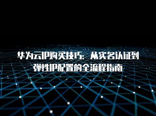 华为云IP购买技巧:从实名认证到弹性IP配置的全流程指南