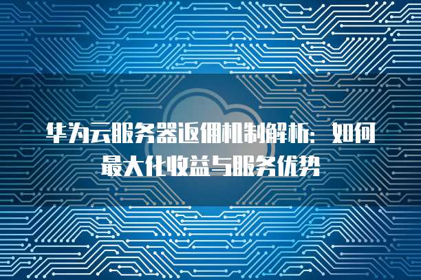 华为云服务器返佣机制解析：如何最大化收益与服务优势