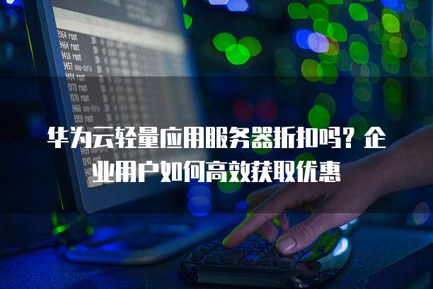 华为云轻量应用服务器折扣吗？企业用户如何高效获取优惠