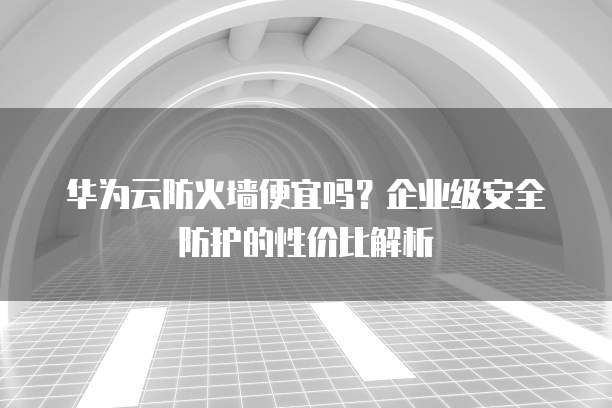 华为云防火墙便宜吗?企业级安全防护的性价比解析