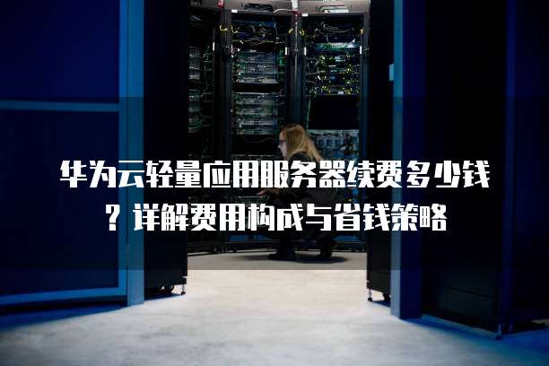 华为云轻量应用服务器续费多少钱?详解费用构成与省钱策略