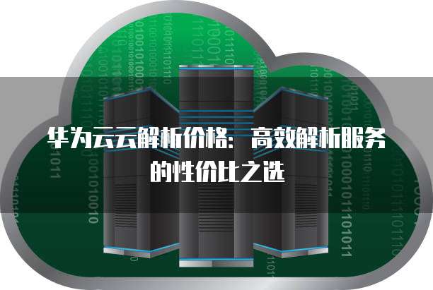 华为云云解析价格:高效解析服务的性价比之选
