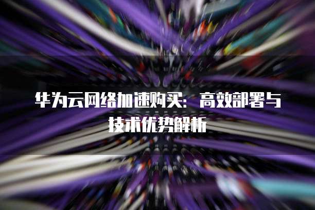 华为云网络加速购买:高效部署与技术优势解析