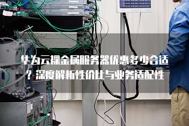 华为云裸金属服务器优惠多少合适?深度解析性价比与业务适配性