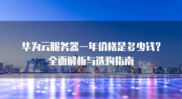 华为云服务器一年价格是多少钱?全面解析与选购指南