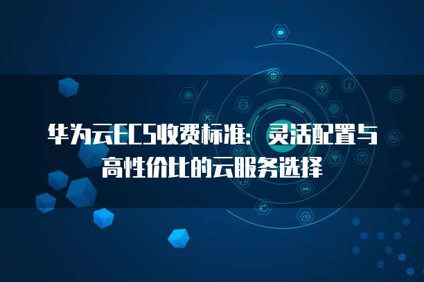 华为云ECS收费标准:灵活配置与高性价比的云服务选择