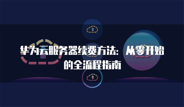 华为云服务器续费方法:从零开始的全流程指南