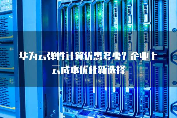 华为云弹性计算优惠多少?企业上云成本优化新选择