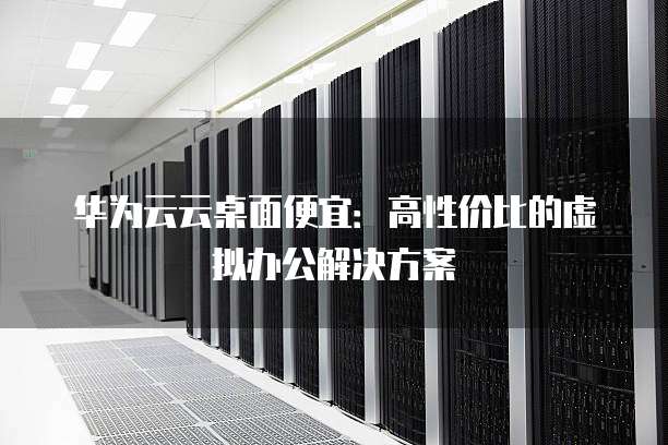 华为云云桌面便宜:高性价比的虚拟办公解决方案