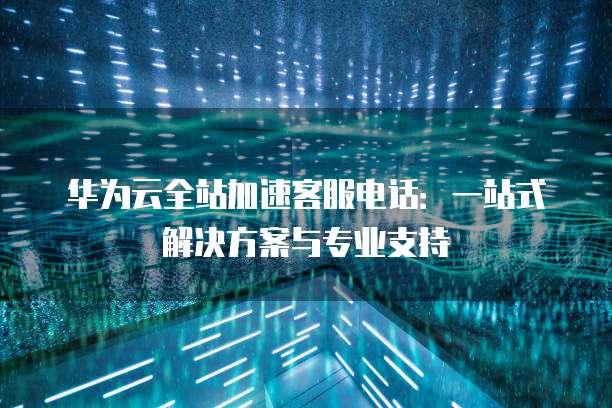 华为云全站加速客服电话:一站式解决方案与专业支持
