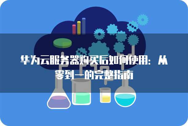 华为云服务器购买后如何使用:从零到一的完整指南