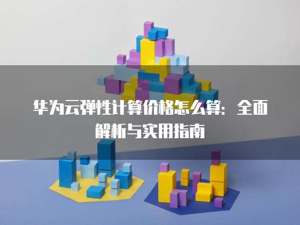 华为云弹性计算价格怎么算:全面解析与实用指南