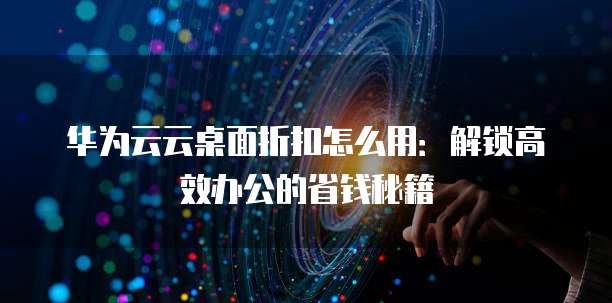 华为云云桌面折扣怎么用:解锁高效办公的省钱秘籍