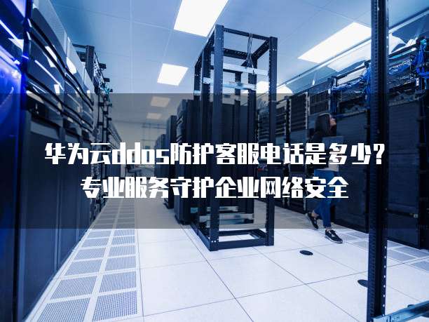 华为云ddos防护客服电话是多少?专业服务守护企业网络安全