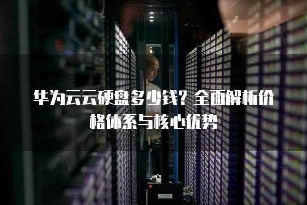 华为云云硬盘多少钱?全面解析价格体系与核心优势