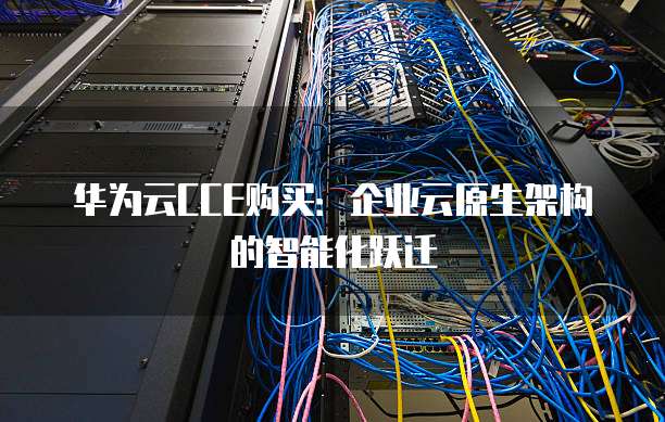 华为云CCE购买:企业云原生架构的智能化跃迁