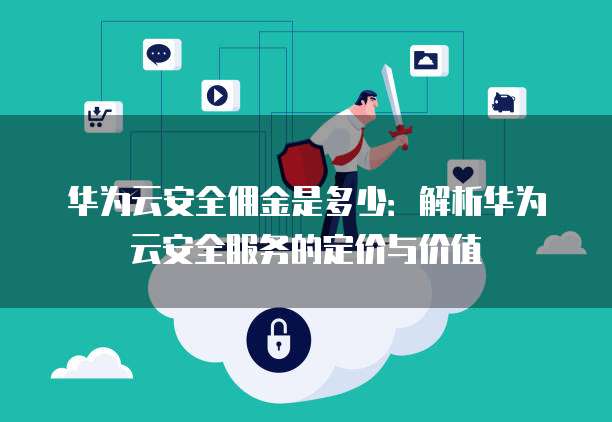 华为云安全佣金是多少:解析华为云安全服务的定价与价值