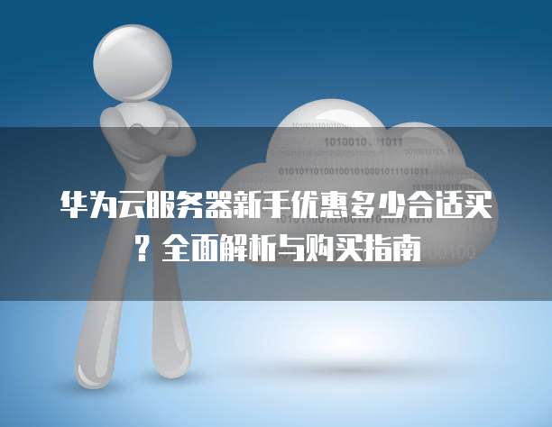 华为云服务器新手优惠多少合适买?全面解析与购买指南