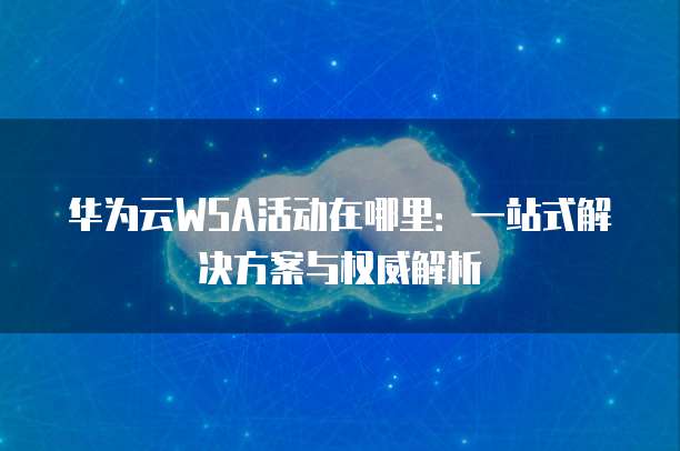 华为云WSA活动在哪里:一站式解决方案与权威解析