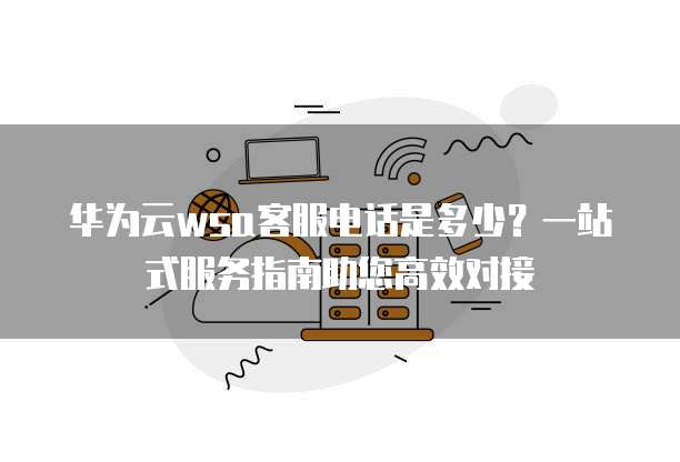 华为云wsa客服电话是多少?一站式服务指南助您高效对接