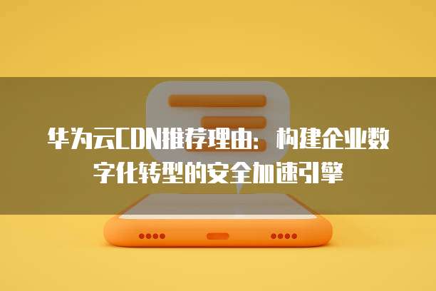 华为云CDN推荐理由：构建企业数字化转型的安全加速引擎