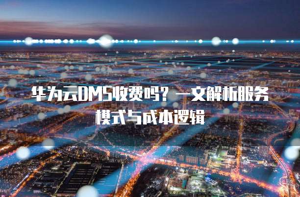 华为云DMS收费吗?一文解析服务模式与成本逻辑