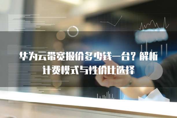 华为云带宽报价多少钱一台?解析计费模式与性价比选择