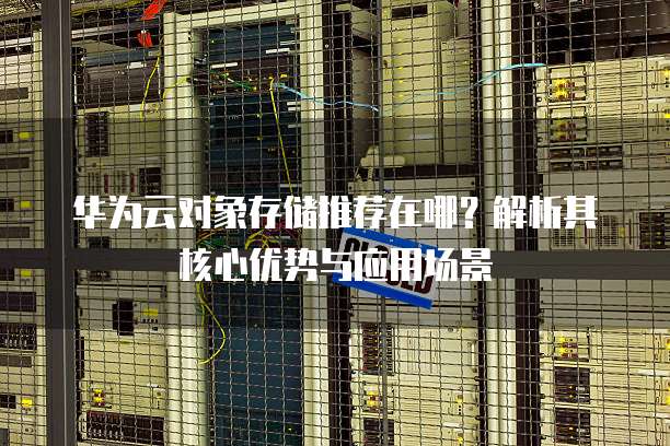 华为云对象存储推荐在哪?解析其核心优势与应用场景