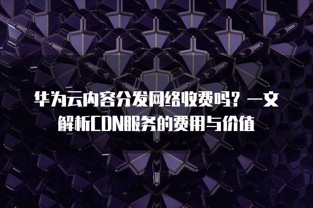 华为云内容分发网络收费吗?一文解析CDN服务的费用与价值