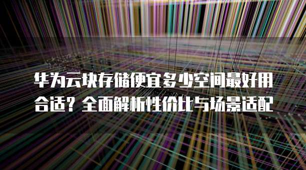 华为云块存储便宜多少空间最好用合适?全面解析性价比与场景适配