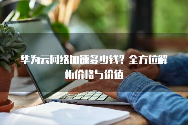 华为云网络加速多少钱?全方位解析价格与价值