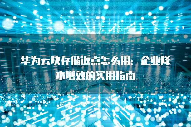 华为云块存储返点怎么用:企业降本增效的实用指南