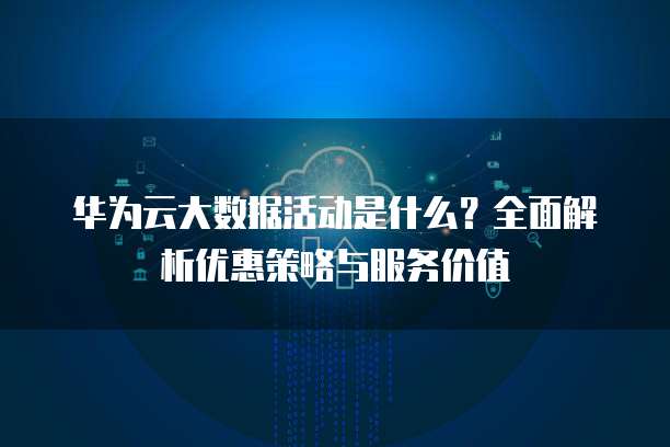 华为云大数据活动是什么?全面解析优惠策略与服务价值