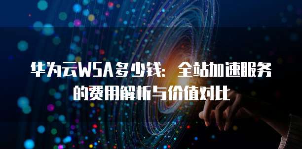 华为云WSA多少钱:全站加速服务的费用解析与价值对比